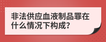 非法供應(yīng)血液制品罪在什么情況下構(gòu)成？
