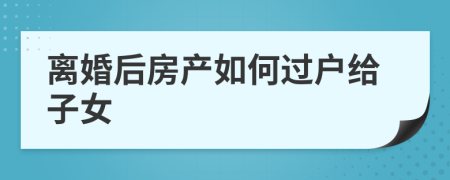 離婚后房產(chǎn)如何過戶給子女