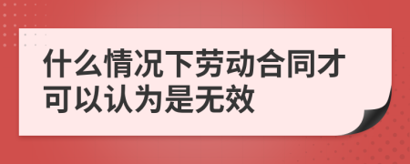 什么情況下勞動合同才可以認為是無效