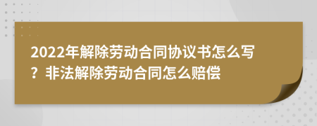 2022年解除勞動合同協(xié)議書怎么寫？非法解除勞動合同怎么賠償