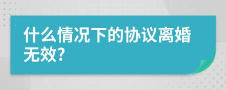 什么情況下的協(xié)議離婚無效?