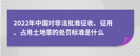 2022年中國對非法批準征收、征用、占用土地罪的處罰標準是什么