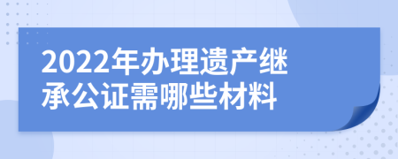 2022年辦理遺產(chǎn)繼承公證需哪些材料