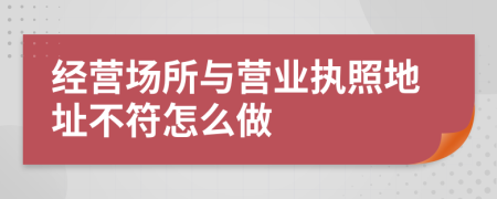 經(jīng)營場所與營業(yè)執(zhí)照地址不符怎么做