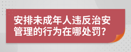 安排未成年人違反治安管理的行為在哪處罰？
