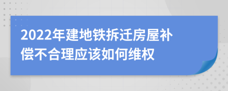 2022年建地鐵拆遷房屋補(bǔ)償不合理應(yīng)該如何維權(quán)