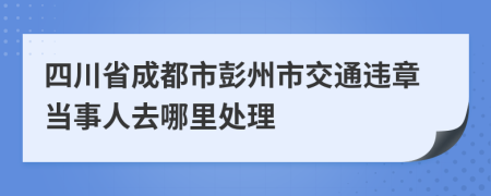 四川省成都市彭州市交通違章當(dāng)事人去哪里處理