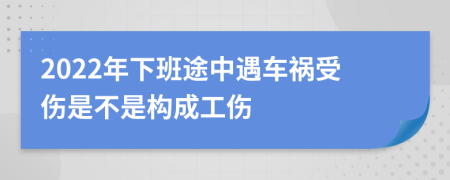 2022年下班途中遇車禍?zhǔn)軅遣皇菢?gòu)成工傷