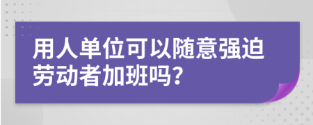 用人單位可以隨意強(qiáng)迫勞動(dòng)者加班嗎？