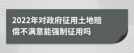 2022年對政府征用土地賠償不滿意能強(qiáng)制征用嗎
