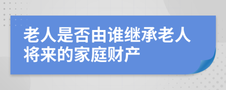 老人是否由誰繼承老人將來的家庭財產(chǎn)