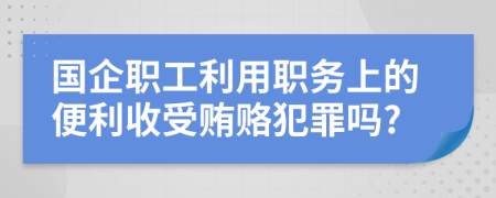 國企職工利用職務上的便利收受賄賂犯罪嗎?