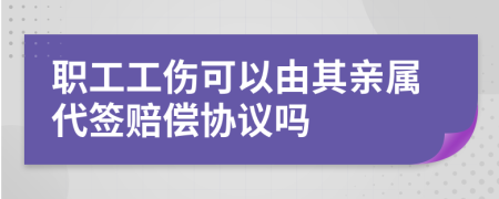 職工工傷可以由其親屬代簽賠償協(xié)議嗎
