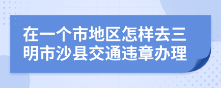 在一個市地區(qū)怎樣去三明市沙縣交通違章辦理
