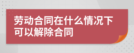 勞動(dòng)合同在什么情況下可以解除合同