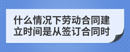 什么情況下勞動(dòng)合同建立時(shí)間是從簽訂合同時(shí)