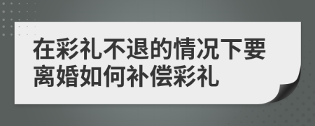 在彩禮不退的情況下要離婚如何補(bǔ)償彩禮