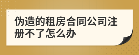 偽造的租房合同公司注冊不了怎么辦