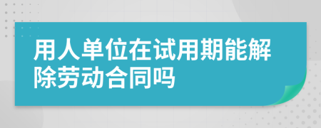 用人單位在試用期能解除勞動合同嗎