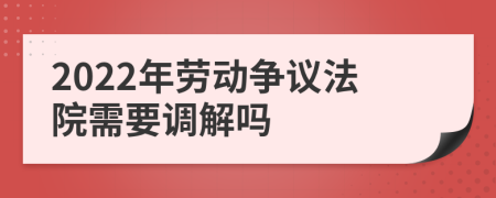 2022年勞動爭議法院需要調(diào)解嗎