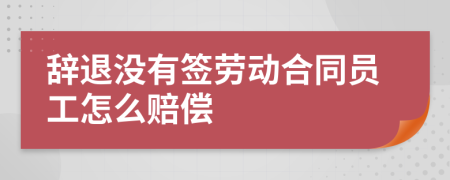 辭退沒有簽勞動合同員工怎么賠償