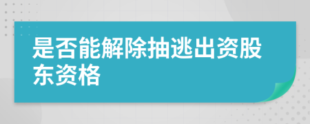 是否能解除抽逃出資股東資格
