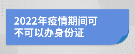 2022年疫情期間可不可以辦身份證