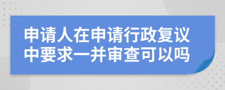 申請人在申請行政復(fù)議中要求一并審查可以嗎