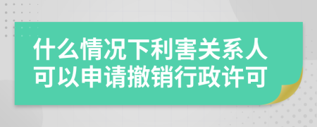 什么情況下利害關(guān)系人可以申請撤銷行政許可