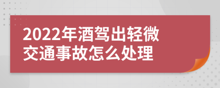 2022年酒駕出輕微交通事故怎么處理