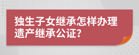 獨生子女繼承怎樣辦理遺產(chǎn)繼承公證？