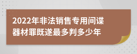 2022年非法銷(xiāo)售專(zhuān)用間諜器材罪既遂最多判多少年