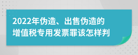 2022年偽造、出售偽造的增值稅專用發(fā)票罪該怎樣判