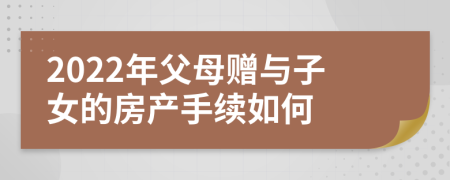 2022年父母贈與子女的房產(chǎn)手續(xù)如何