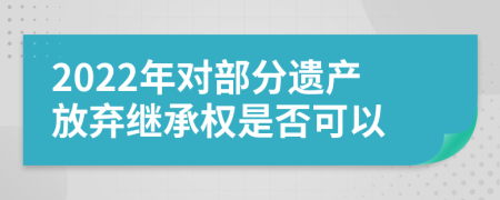 2022年對部分遺產(chǎn)放棄繼承權(quán)是否可以