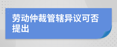 勞動(dòng)仲裁管轄異議可否提出