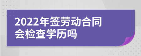 2022年簽勞動合同會檢查學歷嗎