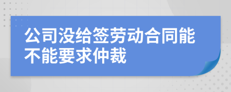 公司沒給簽勞動合同能不能要求仲裁