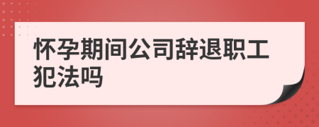 懷孕期間公司辭退職工犯法嗎