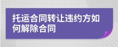 托運(yùn)合同轉(zhuǎn)讓違約方如何解除合同