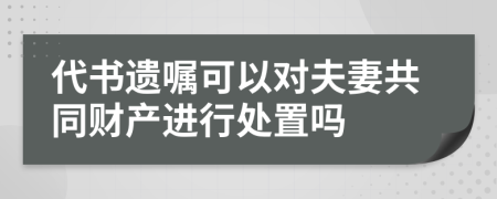 代書遺囑可以對(duì)夫妻共同財(cái)產(chǎn)進(jìn)行處置嗎