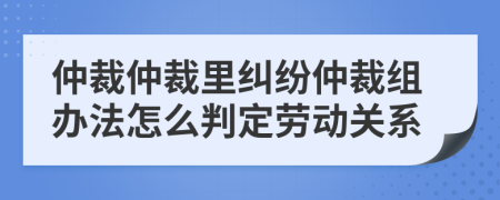 仲裁仲裁里糾紛仲裁組辦法怎么判定勞動(dòng)關(guān)系
