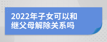 2022年子女可以和繼父母解除關(guān)系嗎