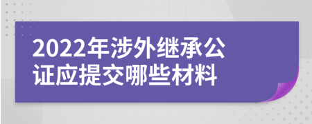 2022年涉外繼承公證應(yīng)提交哪些材料