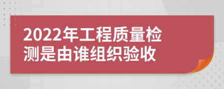 2022年工程質(zhì)量檢測是由誰組織驗收