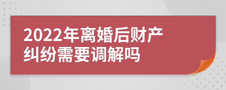 2022年離婚后財產(chǎn)糾紛需要調(diào)解嗎