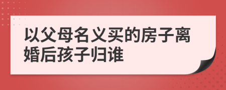 以父母名義買的房子離婚后孩子歸誰