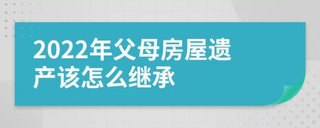 2022年父母房屋遺產(chǎn)該怎么繼承