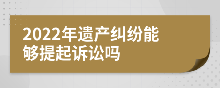 2022年遺產(chǎn)糾紛能夠提起訴訟嗎