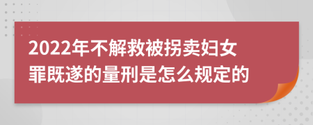 2022年不解救被拐賣婦女罪既遂的量刑是怎么規(guī)定的